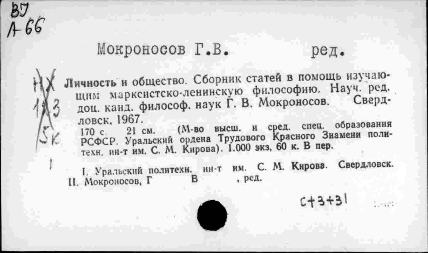 ﻿г № /УК
Мокроносов Г.В.
ред
у
I
Личность и общество. Сборник статей в помощь изучающим марксистско-ленинскую философию. Науч. рсд. дои. канд. философ, наук Г. В. Мокроносов. Свердловск. 1967.
170 с 21 см. (М-во высш, и сред. спец, образования РСФСР Уральский ордена Трудового Красного Знамени политехи. ин-т им. С. М. Кирова). 1.000 экз. 60 к. В пер.
I. Уральский политехи, ин-т им. С. М. Кирова. Свердловск.
II. Мокроносов, Г В , ред.
